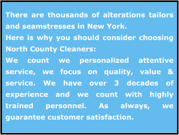 There are thousands of alterations tailors and seamstresses in New York.   Here is why you should consider choosing North County Cleaners: We count we personalized attentive service, we focus on quality, value & service. We have over 3 decades of experience and we count with highly trained personnel. As always, we guarantee customer satisfaction.