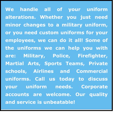 We handle all of your uniform alterations. Whether you just need minor changes to a military uniform, or you need custom uniforms for your employees, we can do it all! Some of the uniforms we can help you with are: Military, Police, Firefighter, Martial Arts, Sports Teams, Private schools, Airlines and Commercial uniforms. Call us today to discuss your uniform needs. Corporate accounts are welcome. Our quality and service is unbeatable!