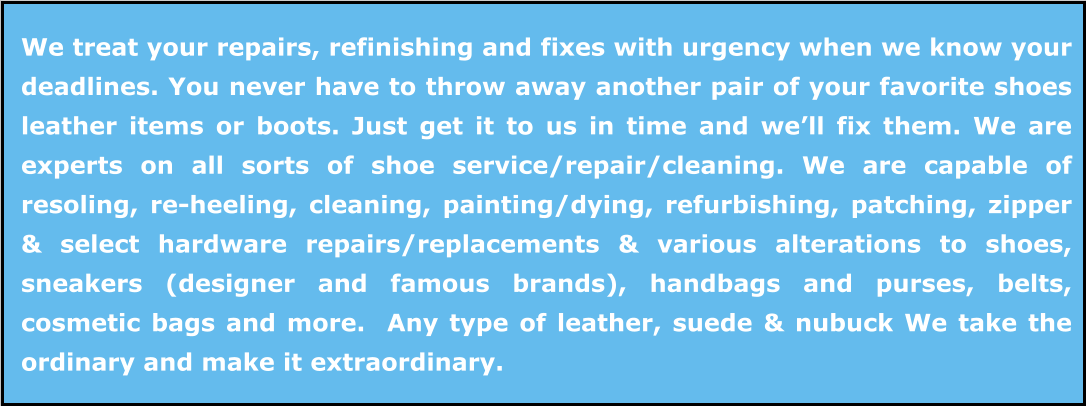 We treat your repairs, refinishing and fixes with urgency when we know your deadlines. You never have to throw away another pair of your favorite shoes leather items or boots. Just get it to us in time and we’ll fix them. We are experts on all sorts of shoe service/repair/cleaning. We are capable of resoling, re-heeling, cleaning, painting/dying, refurbishing, patching, zipper & select hardware repairs/replacements & various alterations to shoes, sneakers (designer and famous brands), handbags and purses, belts, cosmetic bags and more.  Any type of leather, suede & nubuck We take the ordinary and make it extraordinary.