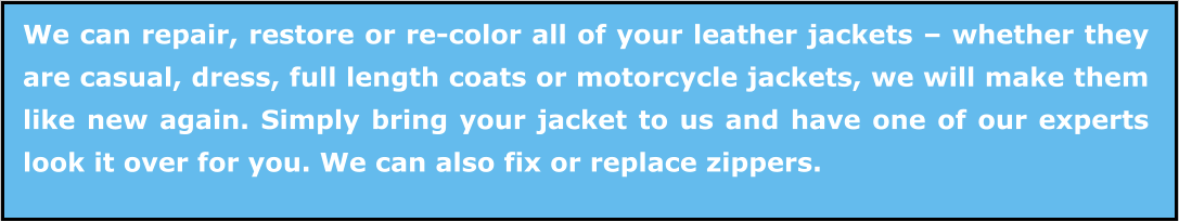 We can repair, restore or re-color all of your leather jackets – whether they are casual, dress, full length coats or motorcycle jackets, we will make them like new again. Simply bring your jacket to us and have one of our experts look it over for you. We can also fix or replace zippers.