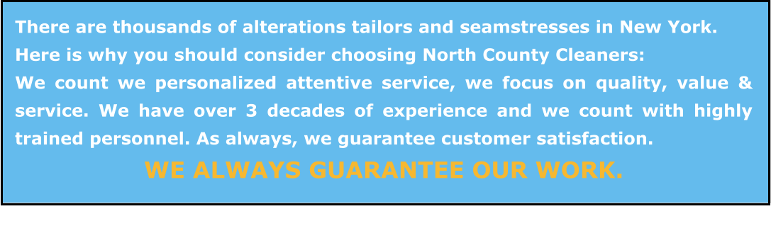 There are thousands of alterations tailors and seamstresses in New York.   Here is why you should consider choosing North County Cleaners: We count we personalized attentive service, we focus on quality, value & service. We have over 3 decades of experience and we count with highly trained personnel. As always, we guarantee customer satisfaction.  WE ALWAYS GUARANTEE OUR WORK.