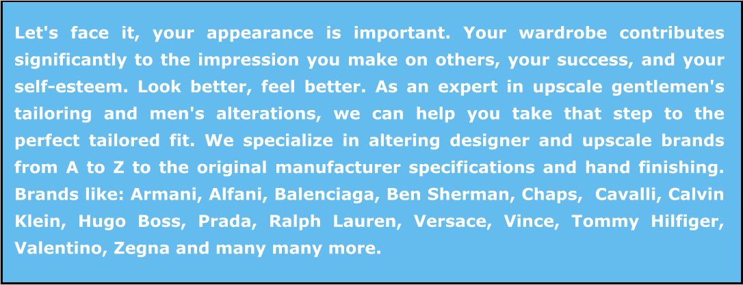 Let's face it, your appearance is important. Your wardrobe contributes significantly to the impression you make on others, your success, and your self-esteem. Look better, feel better. As an expert in upscale gentlemen's tailoring and men's alterations, we can help you take that step to the perfect tailored fit. We specialize in altering designer and upscale brands from A to Z to the original manufacturer specifications and hand finishing. Brands like: Armani, Alfani, Balenciaga, Ben Sherman, Chaps,  Cavalli, Calvin Klein, Hugo Boss, Prada, Ralph Lauren, Versace, Vince, Tommy Hilfiger, Valentino, Zegna and many many more.