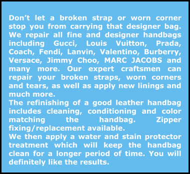 Don’t let a broken strap or worn corner stop you from carrying that designer bag. We repair all fine and designer handbags including Gucci, Louis Vuitton, Prada, Coach, Fendi, Lanvin, Valentino, Burberry, Versace, Jimmy Choo, MARC JACOBS and many more. Our expert craftsmen can repair your broken straps, worn corners and tears, as well as apply new linings and much more. The refinishing of a good leather handbag includes cleaning, conditioning and color matching the handbag. Zipper fixing/replacement available. We then apply a water and stain protector treatment which will keep the handbag clean for a longer period of time. You will definitely like the results.