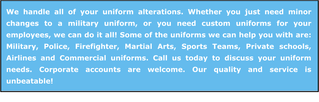 We handle all of your uniform alterations. Whether you just need minor changes to a military uniform, or you need custom uniforms for your employees, we can do it all! Some of the uniforms we can help you with are: Military, Police, Firefighter, Martial Arts, Sports Teams, Private schools, Airlines and Commercial uniforms. Call us today to discuss your uniform needs. Corporate accounts are welcome. Our quality and service is unbeatable!