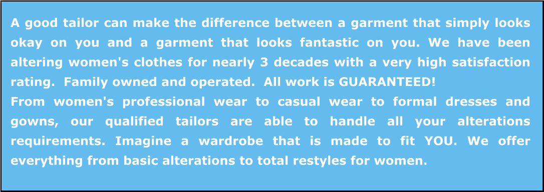 A good tailor can make the difference between a garment that simply looks okay on you and a garment that looks fantastic on you. We have been altering women's clothes for nearly 3 decades with a very high satisfaction rating.  Family owned and operated.  All work is GUARANTEED! From women's professional wear to casual wear to formal dresses and gowns, our qualified tailors are able to handle all your alterations requirements. Imagine a wardrobe that is made to fit YOU. We offer everything from basic alterations to total restyles for women.