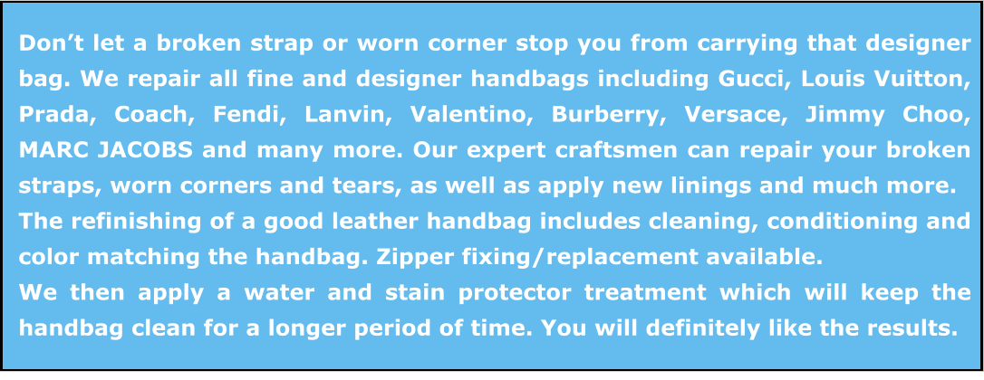 Don’t let a broken strap or worn corner stop you from carrying that designer bag. We repair all fine and designer handbags including Gucci, Louis Vuitton, Prada, Coach, Fendi, Lanvin, Valentino, Burberry, Versace, Jimmy Choo, MARC JACOBS and many more. Our expert craftsmen can repair your broken straps, worn corners and tears, as well as apply new linings and much more. The refinishing of a good leather handbag includes cleaning, conditioning and color matching the handbag. Zipper fixing/replacement available. We then apply a water and stain protector treatment which will keep the handbag clean for a longer period of time. You will definitely like the results.