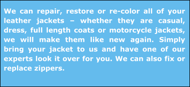 We can repair, restore or re-color all of your leather jackets – whether they are casual, dress, full length coats or motorcycle jackets, we will make them like new again. Simply bring your jacket to us and have one of our experts look it over for you. We can also fix or replace zippers.